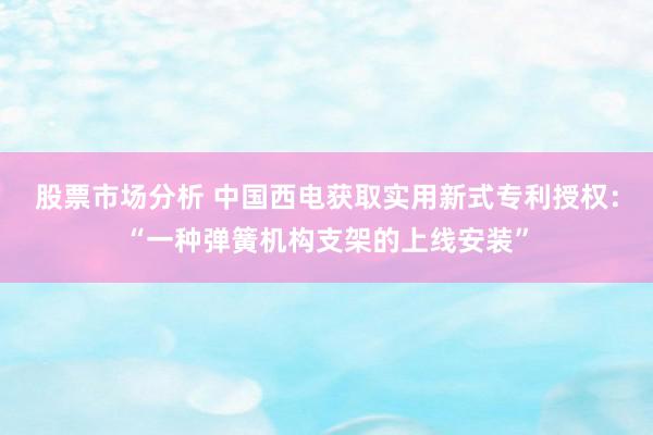 股票市场分析 中国西电获取实用新式专利授权：“一种弹簧机构支架的上线安装”