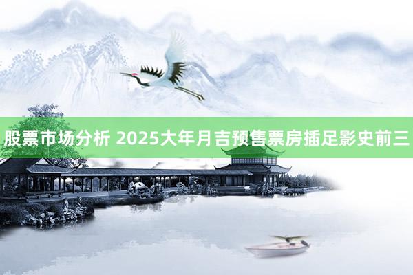 股票市场分析 2025大年月吉预售票房插足影史前三