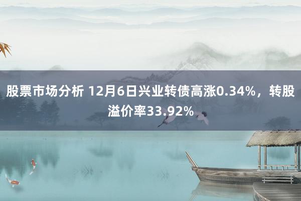 股票市场分析 12月6日兴业转债高涨0.34%，转股溢价率33.92%