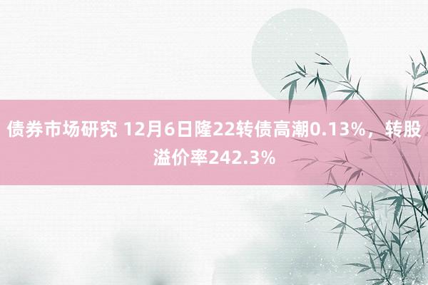 债券市场研究 12月6日隆22转债高潮0.13%，转股溢价率242.3%