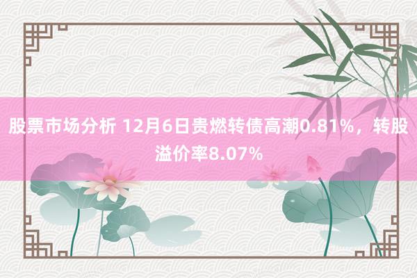 股票市场分析 12月6日贵燃转债高潮0.81%，转股溢价率8.07%