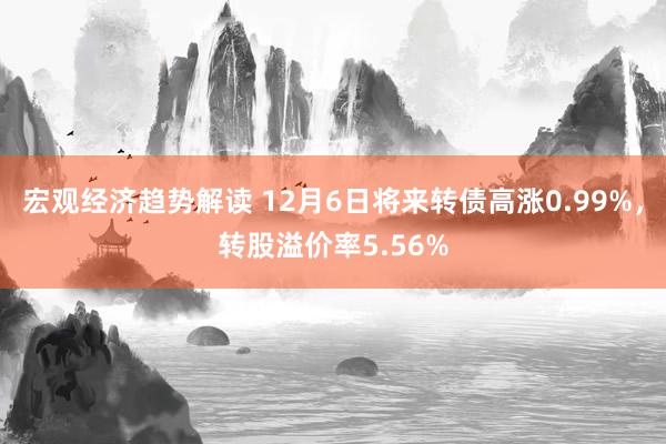 宏观经济趋势解读 12月6日将来转债高涨0.99%，转股溢价率5.56%