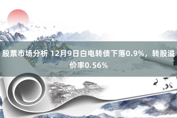 股票市场分析 12月9日白电转债下落0.9%，转股溢价率0.56%