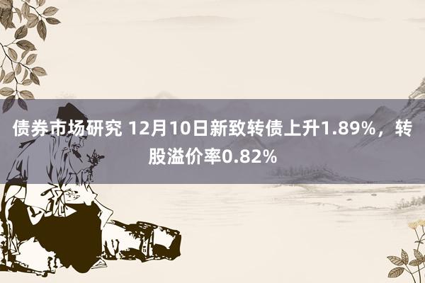 债券市场研究 12月10日新致转债上升1.89%，转股溢价率0.82%