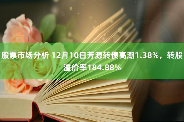 股票市场分析 12月10日芳源转债高潮1.38%，转股溢价率184.88%