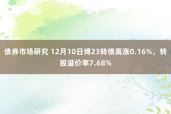 债券市场研究 12月10日博23转债高涨0.16%，转股溢价率7.68%