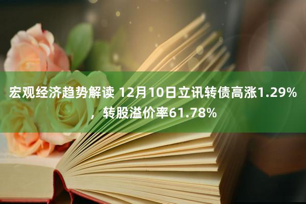 宏观经济趋势解读 12月10日立讯转债高涨1.29%，转股溢价率61.78%