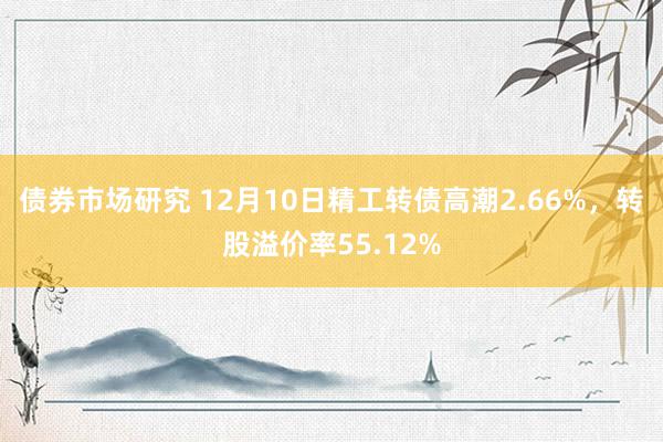 债券市场研究 12月10日精工转债高潮2.66%，转股溢价率55.12%