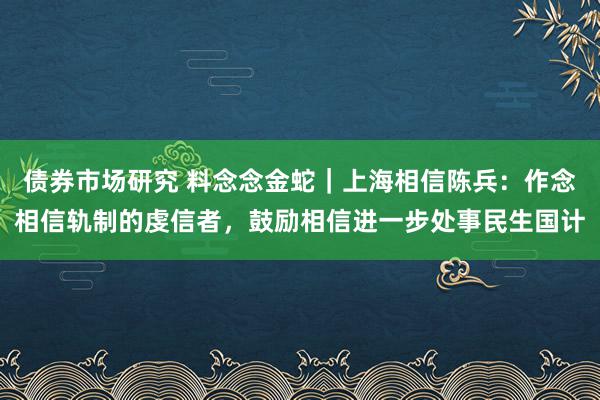 债券市场研究 料念念金蛇｜上海相信陈兵：作念相信轨制的虔信者，鼓励相信进一步处事民生国计