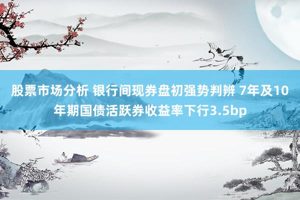 股票市场分析 银行间现券盘初强势判辨 7年及10年期国债活跃券收益率下行3.5bp