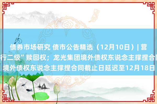 债券市场研究 债市公告精选（12月10日）| 营口银行不诓骗“19营口银行二级”赎回权；龙光集团境外债权东说念主撑捏合同截止日延迟至12月18日