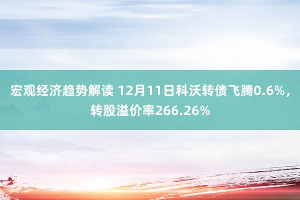 宏观经济趋势解读 12月11日科沃转债飞腾0.6%，转股溢价率266.26%