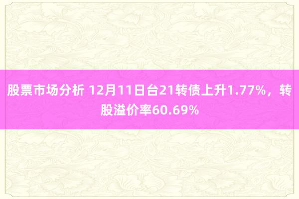 股票市场分析 12月11日台21转债上升1.77%，转股溢价率60.69%