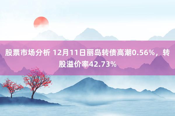 股票市场分析 12月11日丽岛转债高潮0.56%，转股溢价率42.73%