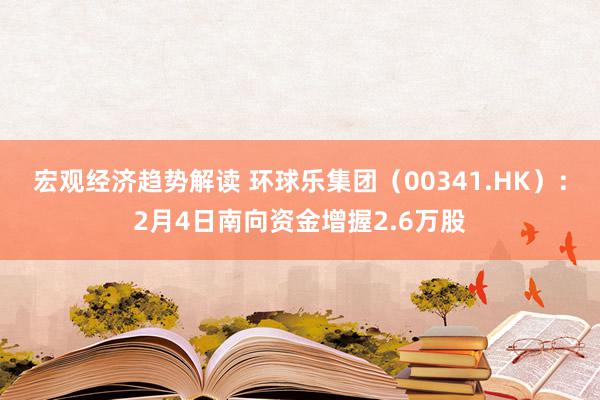 宏观经济趋势解读 环球乐集团（00341.HK）：2月4日南向资金增握2.6万股