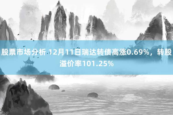 股票市场分析 12月11日瑞达转债高涨0.69%，转股溢价率101.25%