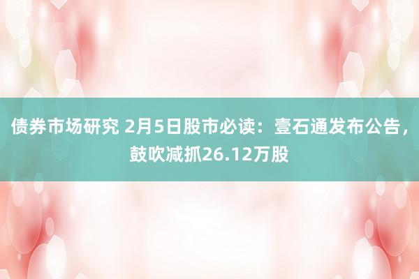 债券市场研究 2月5日股市必读：壹石通发布公告，鼓吹减抓26.12万股