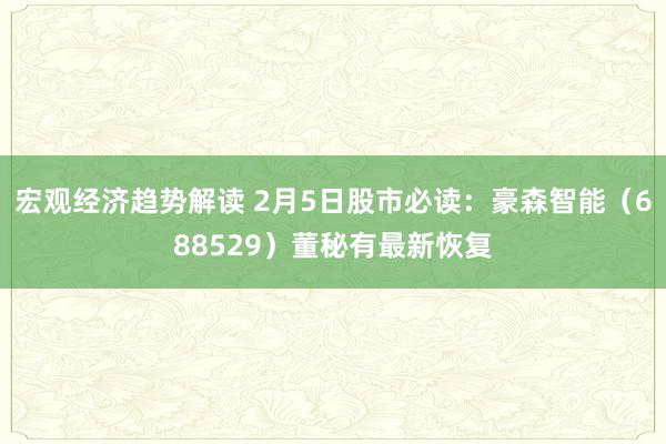 宏观经济趋势解读 2月5日股市必读：豪森智能（688529）董秘有最新恢复