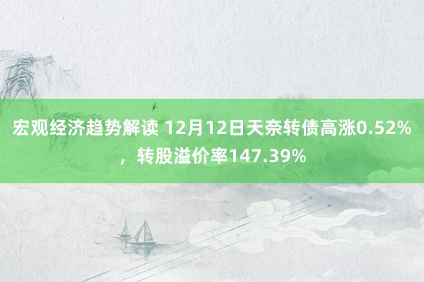 宏观经济趋势解读 12月12日天奈转债高涨0.52%，转股溢价率147.39%