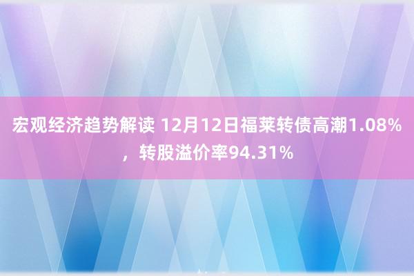 宏观经济趋势解读 12月12日福莱转债高潮1.08%，转股溢价率94.31%