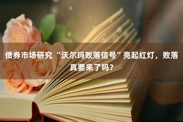 债券市场研究 “沃尔玛败落信号”亮起红灯，败落真要来了吗？