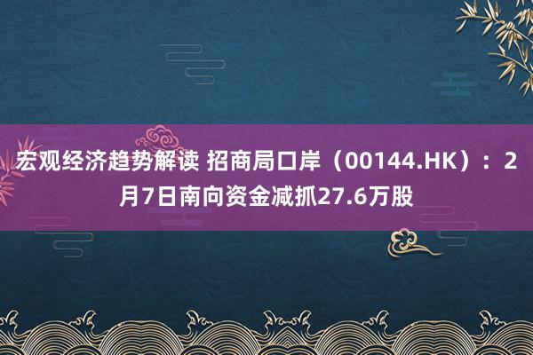 宏观经济趋势解读 招商局口岸（00144.HK）：2月7日南向资金减抓27.6万股