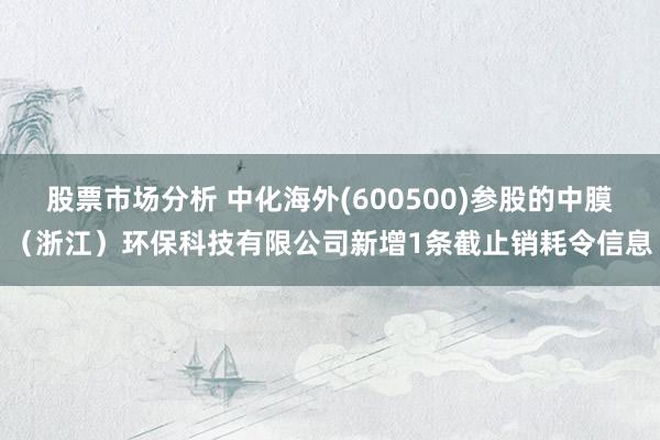 股票市场分析 中化海外(600500)参股的中膜（浙江）环保科技有限公司新增1条截止销耗令信息