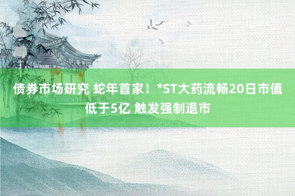 债券市场研究 蛇年首家！*ST大药流畅20日市值低于5亿 触发强制退市