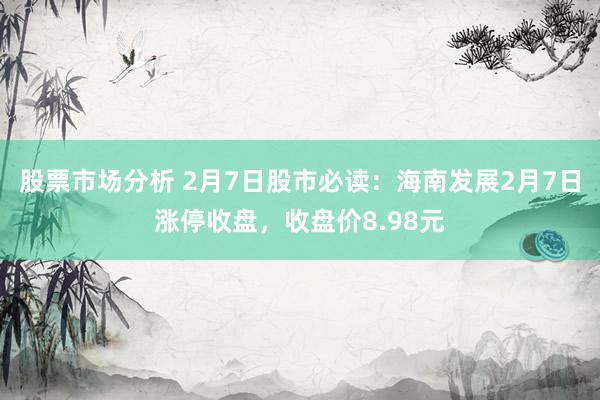 股票市场分析 2月7日股市必读：海南发展2月7日涨停收盘，收盘价8.98元