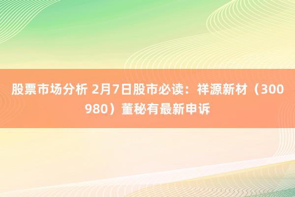 股票市场分析 2月7日股市必读：祥源新材（300980）董秘有最新申诉