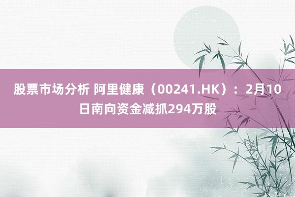 股票市场分析 阿里健康（00241.HK）：2月10日南向资金减抓294万股