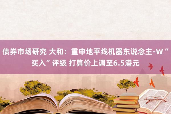 债券市场研究 大和：重申地平线机器东说念主-W“买入”评级 打算价上调至6.5港元