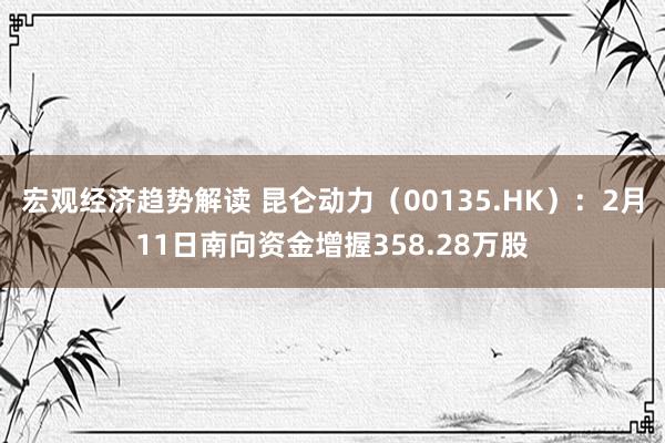 宏观经济趋势解读 昆仑动力（00135.HK）：2月11日南向资金增握358.28万股