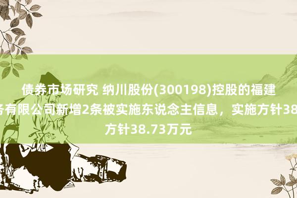 债券市场研究 纳川股份(300198)控股的福建纳川水务有限公司新增2条被实施东说念主信息，实施方针38.73万元