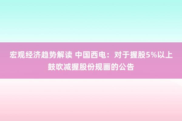 宏观经济趋势解读 中国西电：对于握股5%以上鼓吹减握股份规画的公告