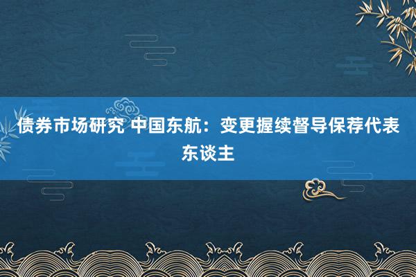 债券市场研究 中国东航：变更握续督导保荐代表东谈主