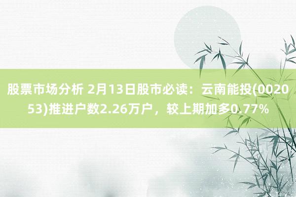 股票市场分析 2月13日股市必读：云南能投(002053)推进户数2.26万户，较上期加多0.77%