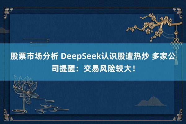 股票市场分析 DeepSeek认识股遭热炒 多家公司提醒：交易风险较大！