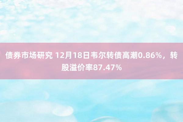 债券市场研究 12月18日韦尔转债高潮0.86%，转股溢价率87.47%