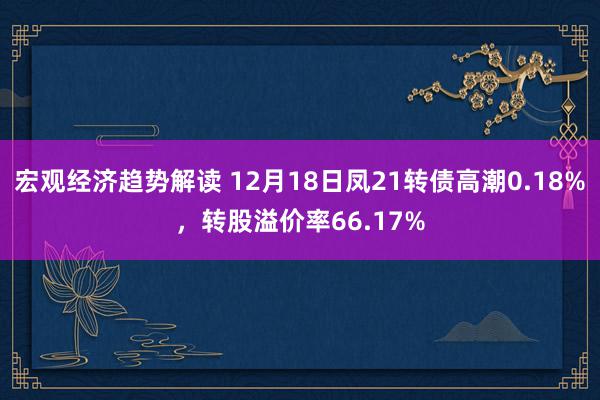 宏观经济趋势解读 12月18日凤21转债高潮0.18%，转股溢价率66.17%