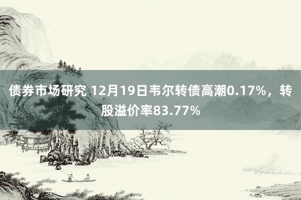 债券市场研究 12月19日韦尔转债高潮0.17%，转股溢价率83.77%