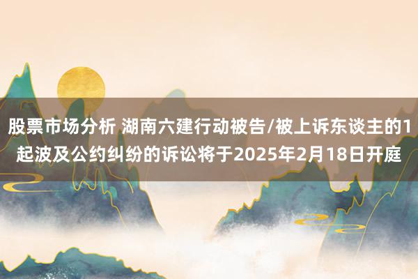 股票市场分析 湖南六建行动被告/被上诉东谈主的1起波及公约纠纷的诉讼将于2025年2月18日开庭