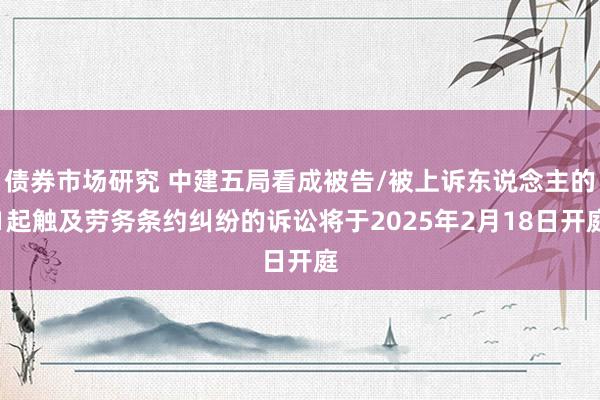 债券市场研究 中建五局看成被告/被上诉东说念主的1起触及劳务条约纠纷的诉讼将于2025年2月18日开庭