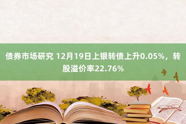 债券市场研究 12月19日上银转债上升0.05%，转股溢价率22.76%