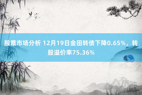 股票市场分析 12月19日金田转债下降0.65%，转股溢价率75.36%