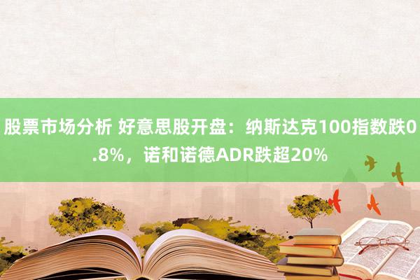 股票市场分析 好意思股开盘：纳斯达克100指数跌0.8%，诺和诺德ADR跌超20%