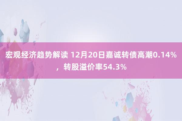 宏观经济趋势解读 12月20日嘉诚转债高潮0.14%，转股溢价率54.3%