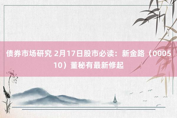 债券市场研究 2月17日股市必读：新金路（000510）董秘有最新修起