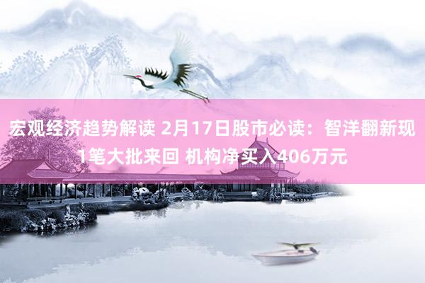 宏观经济趋势解读 2月17日股市必读：智洋翻新现1笔大批来回 机构净买入406万元