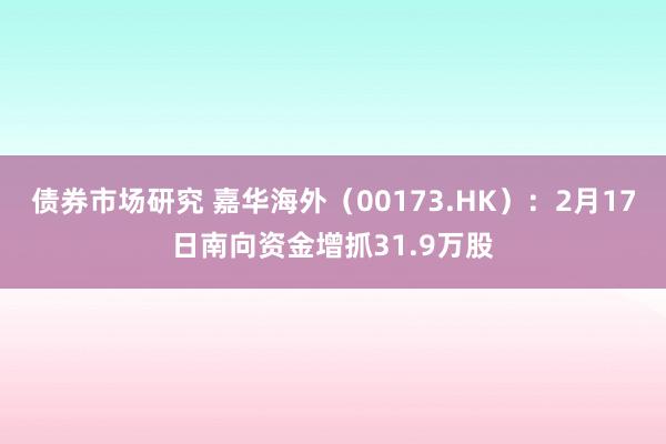 债券市场研究 嘉华海外（00173.HK）：2月17日南向资金增抓31.9万股